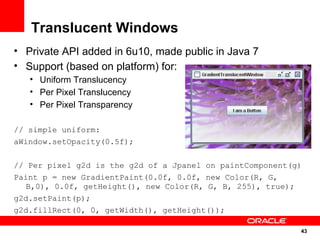 Translucent Windows
• Private API added in 6u10, made public in Java 7
• Support (based on platform) for:
   • Uniform Translucency
   • Per Pixel Translucency
   • Per Pixel Transparency

// simple uniform:
aWindow.setOpacity(0.5f);

// Per pixel g2d is the g2d of a Jpanel on paintComponent(g)
Paint p = new GradientPaint(0.0f, 0.0f, new Color(R, G,
   B,0), 0.0f, getHeight(), new Color(R, G, B, 255), true);
g2d.setPaint(p);
g2d.fillRect(0, 0, getWidth(), getHeight());

                                                           43
                                                               43
 