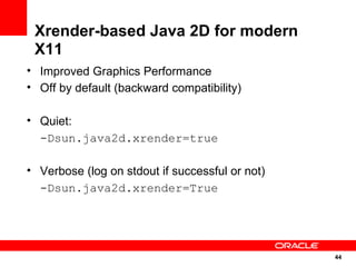 Xrender-based Java 2D for modern
 X11
• Improved Graphics Performance
• Off by default (backward compatibility)

• Quiet:
  -Dsun.java2d.xrender=true

• Verbose (log on stdout if successful or not)
  -Dsun.java2d.xrender=True




                                                 44
                                                 44
 