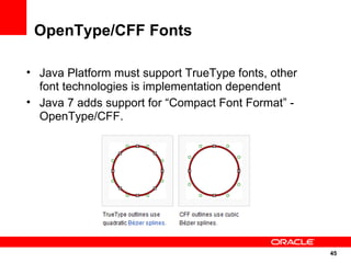 OpenType/CFF Fonts

• Java Platform must support TrueType fonts, other
  font technologies is implementation dependent
• Java 7 adds support for “Compact Font Format” -
  OpenType/CFF.




                                                     45
                                                     45
 
