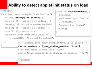 Ability to detect applet init status on load
<script>                                function onLoadHandler(){
function registerAppletStateHandler() {    document.
   switch (drawApplet.status) {            getElementById("mydiv“)
   case 1: <!–- applet is loading -->      .innerHTML =
    drawApplet.onLoad = onLoadHandler;     "Applet has loaded";
   case 2: <!–- applet is loaded -->       draw();
   case 3: <!–- error -->               }
    document.getElementById("mydiv")
       .innerHTML =“No need to onload";
   }
             <!–- assume java.com/js/deployJava.js is loaded ->
}
             var parameters = {java_status_events: 'true'};
             <!–- set other params like jnlp->
             deployJava.runApplet(attributes, parameters, '1.7');
             ...
             </script>

                                                              51
                                                               51
 