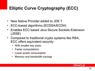 Elliptic Curve Cryptography (ECC)

• New Native Provider added to JDK 7
• ECC-based algorithms (ECDSA/ECDH)
• Enables ECC based Java Secure Sockets Extension
  (JSSE)
• Compared to traditional crypto systems like RSA,
  ECC offers equivalent security:
   •   With smaller key sizes
   •   Faster computations
   •   Lower power consumption
   •   Memory and bandwidth savings



                                                     59
                                                     59
 