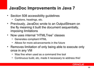 JavaDoc Improvements in Java 7
• Section 508 accessibility guidelines
   • Captions, headings, etc.
• Previously, JavaDoc wrote to an OutputStream on
  the fly meaning it built the document sequentially,
  imposing limitations
• Now uses internal “HTMLTree” classes
   • Generates compliant HTML
   • Allows for more advancements in the future
• Removes limitation of only being able to execute only
  once in any VM
   • Was fine when used as a command line tool
   • Continuous build, etc, made it necessary to address this!


                                                                 61
                                                                 61
 