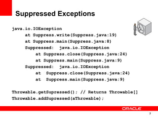 Suppressed Exceptions
java.io.IOException
     at Suppress.write(Suppress.java:19)
     at Suppress.main(Suppress.java:8)
     Suppressed: java.io.IOException
         at Suppress.close(Suppress.java:24)
         at Suppress.main(Suppress.java:9)
     Suppressed: java.io.IOException
         at Suppress.close(Suppress.java:24)
         at Suppress.main(Suppress.java:9)

Throwable.getSupressed(); // Returns Throwable[]
Throwable.addSupressed(aThrowable);


                                                   7
                                                   7
 