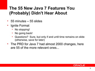 The 55 New Java 7 Features You
 (Probably) Didn't Hear About
• 55 minutes – 55 slides
• Ignite Format
   • No stopping!
   • No going back!
   • Questions? Sure, but only if and until time remains on slide
     (otherwise, save for later)
• The PRD for Java 7 had almost 2000 changes, here
  are 55 of the more relevant ones...




                                                                    1
                                                                    1
 