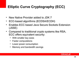 Elliptic Curve Cryptography (ECC)

• New Native Provider added to JDK 7
• ECC-based algorithms (ECDSA/ECDH)
• Enables ECC ...