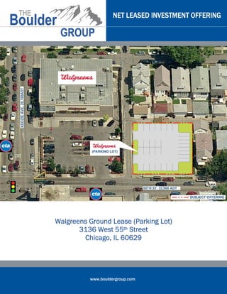 NET LEASED INVESTMENT OFFERING




                                Lot)
Walgreens Ground Lease (Parking Lot)
       3136 West 55th Street
        Chicago, IL 60629




          www.bouldergroup.com
 
