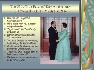 The 55th. True Parents’ Day Anniversary
3.1 Cheon IL Guk II. March 31st. 2014
Beloved and Respected
Champumonim:
We’d like to wish you a happy
and glorious day.
Together with the True Family
and All of us.
Hanulpumonim is so proud of
You, so do we.
You have brought so much love,
hope and joy to God and to us.
Our lives are for You and for the
building of Cheon Il Guk.
Thank you True Parents from the
bottom of our hearts!!!
We love and adore You forever
and ever…….. Aju!
 