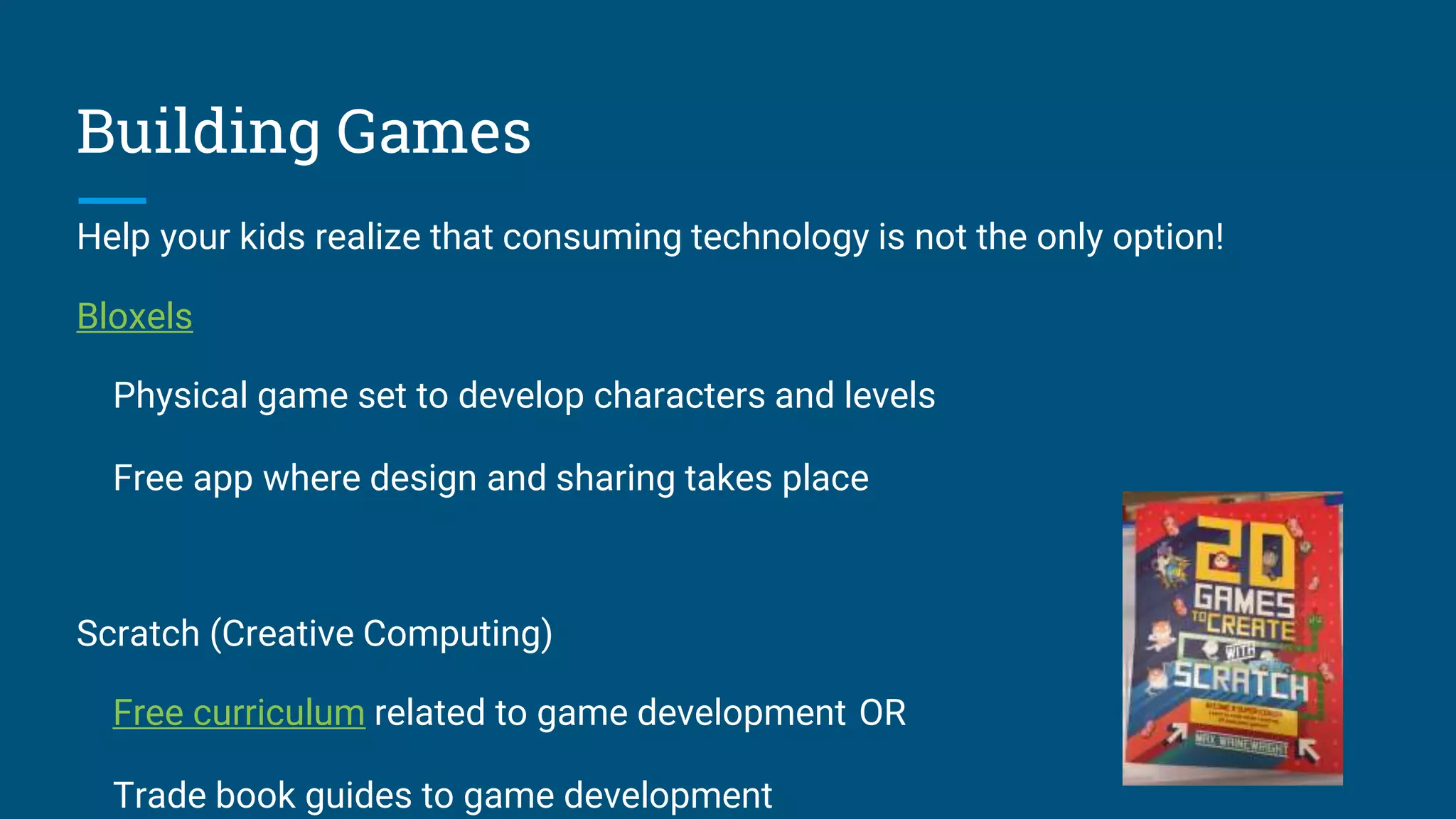 Building Games
Help your kids realize that consuming technology is not the only option!
Bloxels
Physical game set to develop characters and levels
Free app where design and sharing takes place
Scratch (Creative Computing)
Free curriculum related to game development OR
Trade book guides to game development
 