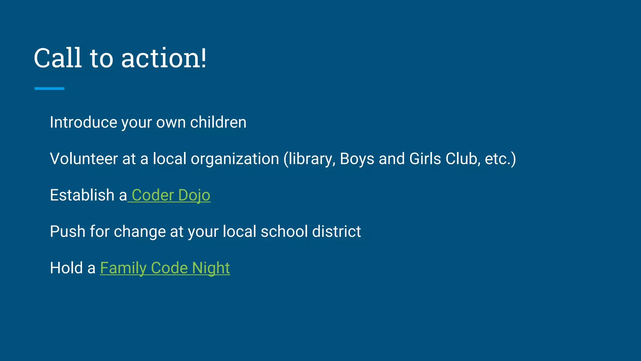 Call to action!
Introduce your own children
Volunteer at a local organization (library, Boys and Girls Club, etc.)
Establish a Coder Dojo
Push for change at your local school district
Hold a Family Code Night
 