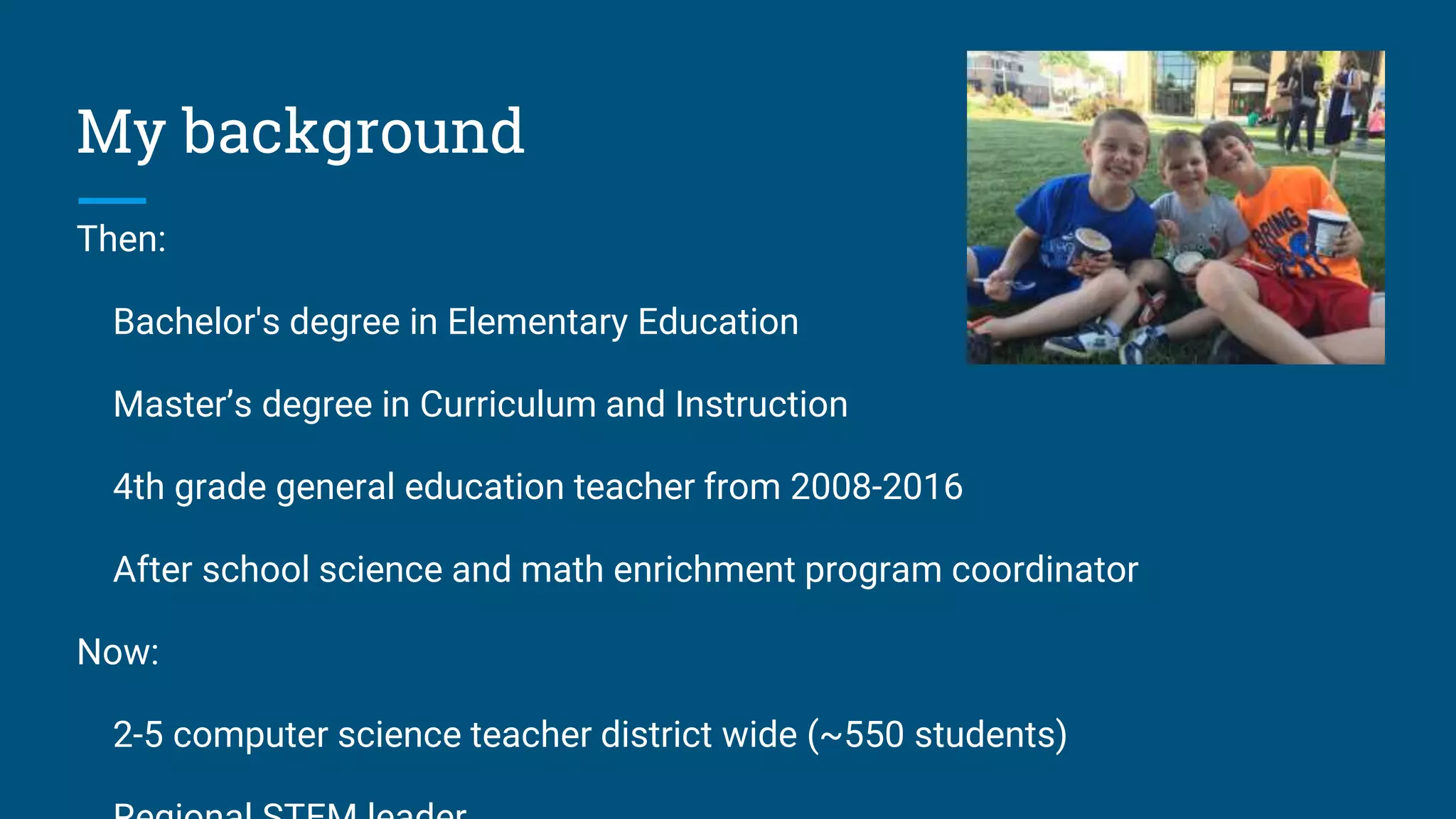 My background
Then:
Bachelor's degree in Elementary Education
Master’s degree in Curriculum and Instruction
4th grade general education teacher from 2008-2016
After school science and math enrichment program coordinator
Now:
2-5 computer science teacher district wide (~550 students)
 