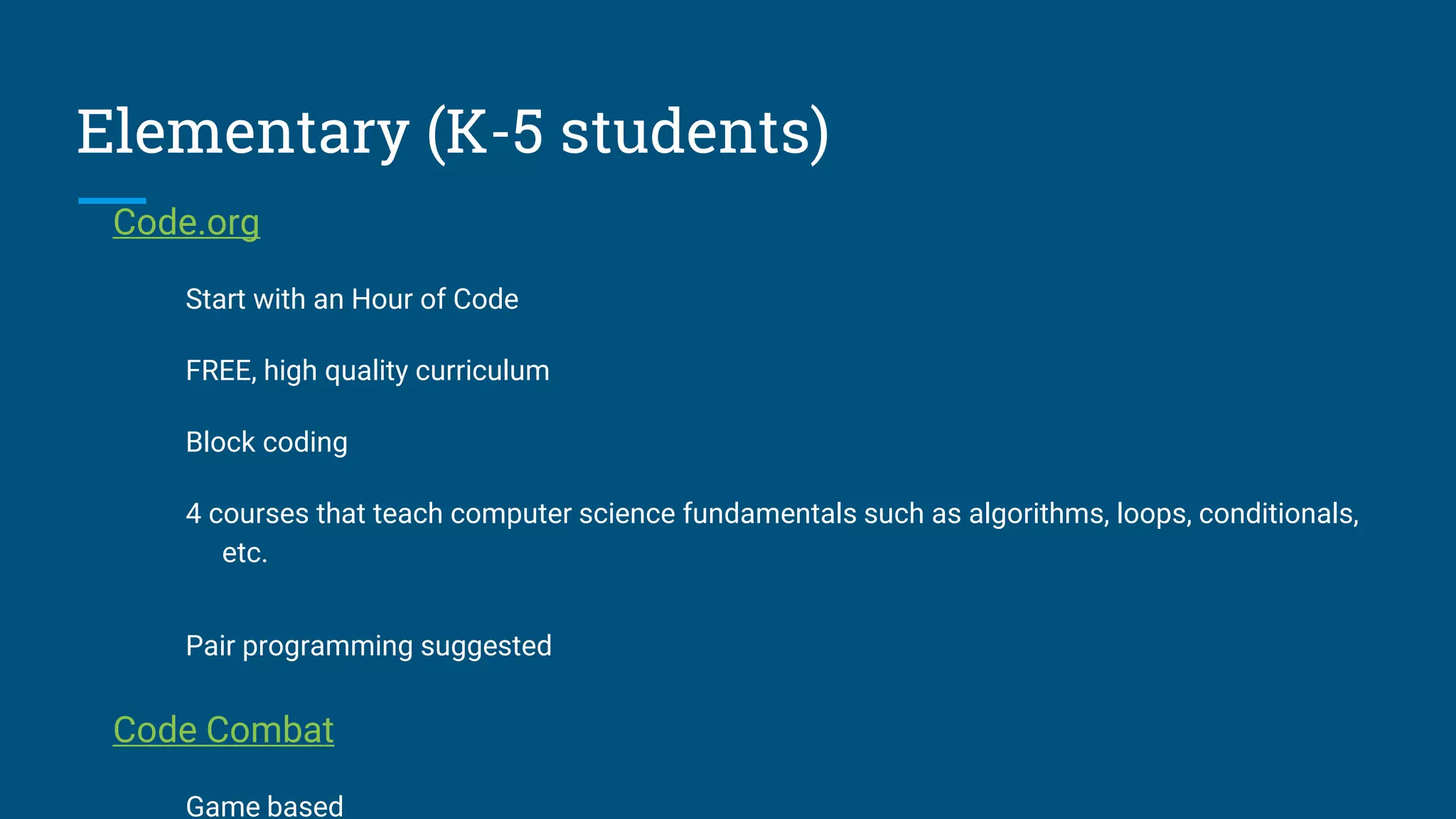 Elementary (K-5 students)
Code.org
Start with an Hour of Code
FREE, high quality curriculum
Block coding
4 courses that teach computer science fundamentals such as algorithms, loops, conditionals,
etc.
Pair programming suggested
Code Combat
Game based
 