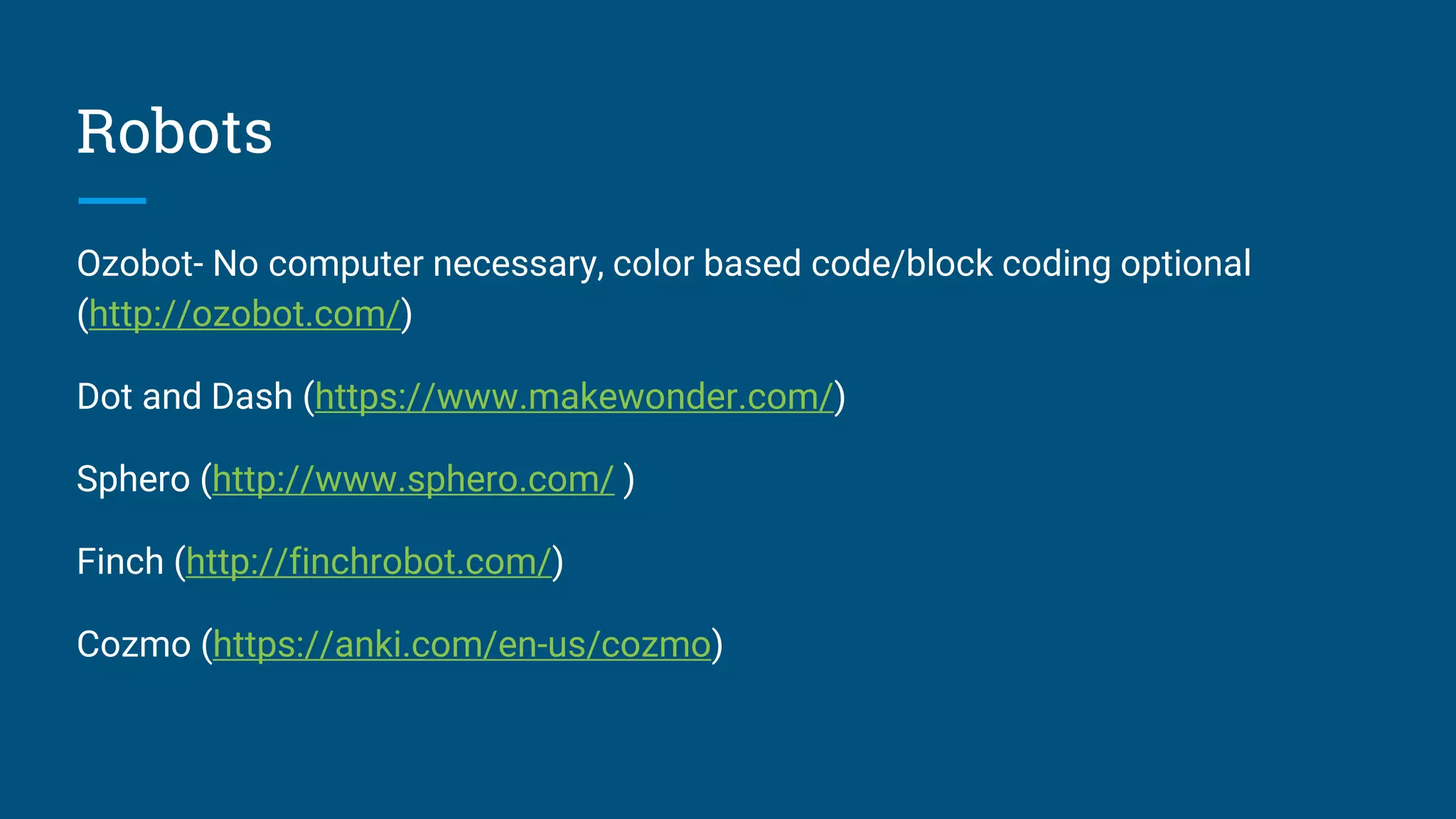 Robots
Ozobot- No computer necessary, color based code/block coding optional
(http://ozobot.com/)
Dot and Dash (https://www.makewonder.com/)
Sphero (http://www.sphero.com/ )
Finch (http://finchrobot.com/)
Cozmo (https://anki.com/en-us/cozmo)
 