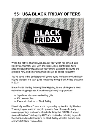55+ USA BLACK FRIDAY OFFERS
While it is not yet Thanksgiving, Black Friday 2021 has arrived. Like
Roomvrai, Walmart, Best Buy, and Target, most giant stores have
already begun their USA Black Friday offers. Excellent discounts are
available now, and other amazing deals will be added frequently.
You've come to the perfect place if you're trying to organise your holiday
buying strategy. It is your guide to locating the top Black Friday discounts
in 2021.
Black Friday, the day following Thanksgiving, is one of the year's most
extensive shopping days. Almost every primary shop provides:
● Significant discounts on holiday gifts.
● Kitchen supplies.
● Electronic devices on Black Friday.
Historically, on Black Friday, some buyers stay up late the night before
Thanksgiving or wake up early to queue in front of stores for early
morning openings and doorbuster deals. In light of COVID-19, many
stores closed on Thanksgiving 2020 and, instead of referring buyers to
their brick-and-mortar locations on Black Friday, directed them to their
online' USA Black Friday offers.
 