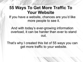 55 Ways To Get More Traffic To
Your Website
If you have a website, chances are you’d like
more people to see it.
And with today’s ever-growing information
overload, it can be harder than ever to stand
out.
That’s why I created this list of 55 ways you can
get more traffic to your website.
 