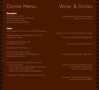Dinner Menu                                           Wine & Drinks
Reception
Bone Marrow Cones                                         Korbel Brut Rose’ and Korbel Natural
Patty Pan Squash with Tapenade                                         Cotton Candy Cocktail
Grass Fed Steak Tartar
Florida Stone Crab Melange


Menu
Main Lobster, Cous-Cous and poached Quail egg
                                                   William Hill, Central Coast Chardonnay 2009
Seared Scallops with Ginger, Persimmon and
Heirloom Tomatoes                                       Arrowood, Late Harvest Riesling 2005

Long Island Duck three ways.
Vintage Port Reduction                                         Primus, Veramonte, Chile, 2007

Southwestern Intermezzo

Colorado Free Roaming Bison
Ranchero demi-glace, Mezcal Béarnaise,                  Quintessa, Meritage, Napa Valley, 2007
Sweet Potato and Corn


Artisanal Cheeses from small Family Farms
and Accoutrements                                         Terra d’Oro Moscato, California 2009
~ Kunik Triple Cream, NettleMeadow Goat Diary                     Samuel Adams Double Bock
~ Hudson Red, Twin Maple Farm                                        Terra d’Oro Zinfandel Port
~ Shaker Blue, Old Chatham Sheepherding

Mignardise of Truffles, Macaroons, Petite Pastry
                                                         Edmeades, Perli Vineyard, Mendocino
                                                               Late Harvest Zinfandel, 2006
 