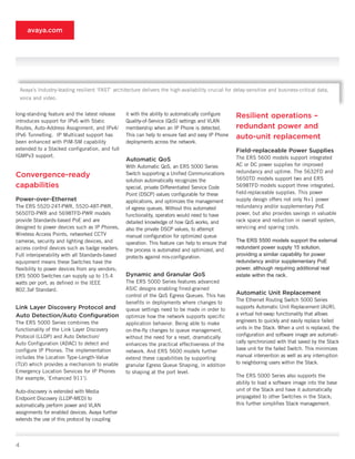 avaya.com




    Avaya’s Industry-leading resilient ‘FAST’ architecture delivers the high-availability crucial for delay-sensitive and business-critical data,
    voice and video.


long-standing feature and the latest release        it with the ability to automatically configure    Resilient operations –
introduces support for IPv6 with Static             Quality-of-Service	(QoS)	settings	and	VLAN	
Routes, Auto-Address Assignment, and IPv4/          membership when an IP Phone is detected.          redundant power and
IPv6 Tunnelling. IP Multicast support has           This can help to ensure fast and easy IP Phone    auto-unit replacement
been enhanced with PIM-SM capability                deployments across the network.
extended to a Stacked configuration, and full                                                         Field-replaceable Power Supplies
IGMPv3 support.                                                                                       The ERS 5600 models support integrated
                                                    Automatic QoS
                                                    With	Automatic	QoS,	an	ERS	5000	Series	           AC or DC power supplies for improved
                                                                                                      redundancy and uptime. The 5632FD and
Convergence-ready                                   Switch supporting a Unified Communications
                                                                                                      5650TD models support two and ERS
                                                    solution automatically recognizes the
capabilities                                        special, private Differentiated Service Code      5698TFD models support three integrated,
                                                    Point (DSCP) values configurable for these        field-replaceable supplies. This power
Power-over-Ethernet                                 applications, and optimizes the management        supply design offers not only N+1 power
The ERS 5520-24T-PWR, 5520-48T-PWR,                 of egress queues. Without this automated          redundancy and/or supplementary PoE
5650TD-PWR and 5698TFD-PWR models                   functionality, operators would need to have       power, but also provides savings in valuable
provide Standards-based PoE and are                 detailed	knowledge	of	how	QoS	works,	and	         rack space and reduction in overall system,
designed to power devices such as IP Phones,        also the private DSCP values, to attempt          servicing and sparing costs.
Wireless Access Points, networked CCTV              manual configuration for optimized queue
cameras, security and lighting devices, and                                                           The ERS 5500 models support the external
                                                    operation. This feature can help to ensure that
access control devices such as badge readers.                                                         redundant power supply 15 solution,
                                                    the process is automated and optimized, and
Full interoperability with all Standards-based                                                        providing a similar capability for power
                                                    protects against mis-configuration.
equipment means these Switches have the                                                               redundancy and/or supplementary PoE
flexibility to power devices from any vendors;                                                        power, although requiring additional real
ERS 5000 Switches can supply up to 15.4             Dynamic and Granular QoS                          estate within the rack.
watts per port, as defined in the IEEE              The ERS 5000 Series features advanced
802.3af Standard.                                   ASIC designs enabling fined-grained
                                                    control	of	the	QoS	Egress	Queues.	This	has	
                                                                                                      Automatic Unit Replacement
                                                                                                      The Ethernet Routing Switch 5000 Series
                                                    benefits in deployments where changes to
Link Layer Discovery Protocol and                                                                     supports Automatic Unit Replacement (AUR),
                                                    queue settings need to be made in order to
Auto Detection/Auto Configuration                                                                     a virtual hot-swap functionality that allows
                                                    optimize how the network supports specific
The ERS 5000 Series combines the                                                                      engineers to quickly and easily replace failed
                                                    application behavior. Being able to make
functionality of the Link Layer Discovery                                                             units in the Stack. When a unit is replaced, the
                                                    on-the-fly changes to queue management,
Protocol (LLDP) and Auto Detection/                                                                   configuration and software image are automati-
                                                    without the need for a reset, dramatically
Auto Configuration (ADAC) to detect and                                                               cally synchronized with that saved by the Stack
                                                    enhances the practical effectiveness of the
configure IP Phones. The implementation                                                               base unit for the failed Switch. This minimizes
                                                    network. And ERS 5600 models further
includes the Location Type-Length-Value                                                               manual intervention as well as any interruption
                                                    extend these capabilities by supporting
(TLV) which provides a mechanism to enable                                                            to neighboring users within the Stack.
                                                    granular	Egress	Queue	Shaping,	in	addition	
Emergency Location Services for IP Phones           to shaping at the port level.
(for example, ‘Enhanced 911’).                                                                        The ERS 5000 Series also supports the
                                                                                                      ability to load a software image into the base
Auto-discovery is extended with Media                                                                 unit of the Stack and have it automatically
Endpoint Discovery (LLDP-MED) to                                                                      propagated to other Switches in the Stack;
automatically perform power and VLAN                                                                  this further simplifies Stack management.
assignments for enabled devices. Avaya further
extends the use of this protocol by coupling



4
 