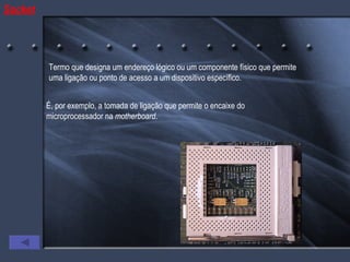 Socket Termo que designa um endereço lógico ou um componente físico que permite uma ligação ou ponto de acesso a um dispositivo específico. É, por exemplo, a tomada de ligação que permite o encaixe do microprocessador na  motherboard . 