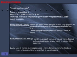 Memórias Primárias “ Armazéns de informação”. Devem ter a capacidade de  RECEBER, CONSERVAR e RESTITUIR  informação, para que os componentes operativos da CPU a possam tratar e utilizar quando necessário. ROM (Read Only Memory) Memória que apenas permite operações de leitura e cujo “programa” foi gravado em circuito integrado aquando do processo de fabrico (Ex.: BIOS).  A informação é permanente mesmo que se desligue o sistema da corrente. RAM (Random Access Memory) - Memória onde se pode escrever, ler e apagar informação e cujo conteúdo desaparece por completo quando se desliga o sistema da corrente. Cache - Área de memória reservada para guardar a informação mais recentemente utilizada, de modo a ser acedida rapidamente se solicitada de novo pelo sistema. 