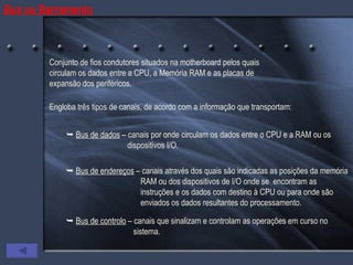 Bus  ou Barramento Conjunto de fios condutores situados na motherboard pelos quais circulam os dados entre a CPU, a Memória RAM e as placas de expansão dos periféricos. Engloba três tipos de canais, de acordo com a informação que transportam:    Bus de dados  – canais por onde circulam os dados entre o CPU e a RAM ou os    dispositivos I/O.    Bus de endereços  – canais através dos quais são indicadas as posições da memória    RAM ou dos dispositivos de I/O onde se  encontram as    instruções e os dados com destino à CPU ou para onde são    enviados os dados resultantes do processamento.    Bus de controlo  – canais que sinalizam e controlam as operações em curso no    sistema. 