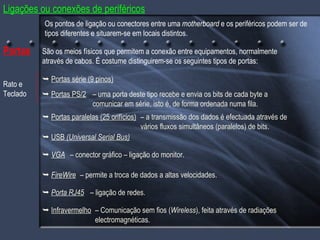 São os meios físicos que permitem a conexão entre equipamentos, normalmente através de cabos. É costume distinguirem-se os seguintes tipos de portas:    Portas série (9 pinos) –  uma porta deste tipo recebe e envia os bits de cada byte a comunicar em série, isto é, de forma ordenada numa fila.    Portas paralelas (25 orifícios) –  a transmissão dos dados é efectuada através de vários fluxos simultâneos (paralelos) de bits.    USB  (Universal Serial Bus)    FireWire    Infravermelho –  Comunicação sem fios ( Wireless ), feita através de radiações electromagnéticas. Portas    Portas PS/2 Rato e Teclado    VGA    Porta RJ45 –  permite a troca de dados a altas velocidades. –  conector gráfico – ligação do monitor. –  ligação de redes. Ligações ou conexões de periféricos Os pontos de ligação ou conectores entre uma  motherboard  e os periféricos podem ser de tipos diferentes e situarem-se em locais distintos. 