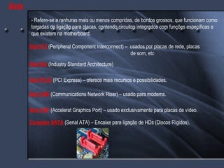 Slots - Refere-se a ranhuras mais ou menos compridas, de bordos grossos, que funcionam como tomadas de ligação para placas, contendo circuitos integrados com funções específicas e que existem na motherboard. Slot PCI  (Peripheral Component Interconnect) –  usados por placas de rede, placas    de som, etc Slot ISA   (Industry Standard Architecture) Slot CNR  (Communications Network Riser) – usado para modems. Slot AGP  (Accelerat Graphics Port) – usado exclusivamente para placas de vídeo. Slot PCI-E  (PCI Express) – oferece mais recursos e possibilidades. Conector SATA  (Serial ATA) – Encaixe para ligação de HDs (Discos Rígidos). 