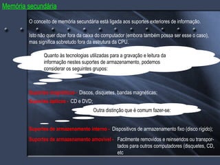 Memória secundária O conceito de memória secundária está ligada aos suportes exteriores de informação. Isto não quer dizer fora da caixa do computador (embora também possa ser esse o caso), mas significa sobretudo fora da estrutura da CPU. Quanto às tecnologias utilizadas para a gravação e leitura da informação nestes suportes de armazenamento, podemos considerar os seguintes grupos: Suportes magnéticos -  Discos, disquetes, bandas magnéticas; Suportes ópticos -  Suportes de armazenamento interno -  CD e DVD; Suportes de armazenamento amovível -  Dispositivos de armazenamento fixo (disco rígido); Facilmente removidos e reinseridos ou transpor- tados para outros computadores (disquetes, CD, etc Outra distinção que é comum fazer-se: 