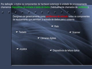 Por definição, a todos os componentes de  hardware  exteriores à unidade de processamento chamamos  dispositivos de entrada   e saída de dados  (habitualmente chamados de  periféricos ). Designam-se genericamente como  periféricos de entrada  todos os componentes de equipamento que permitam a entrada de dados para o sistema.    Teclado    Rato    Scanner    Dispositivos de leitura óptica    Câmaras digitais    Joystick 