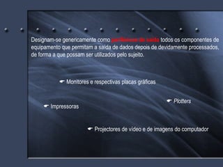 Designam-se genericamente como  periféricos de saída  todos os componentes de equipamento que permitam a saída de dados depois de devidamente processados, de forma a que possam ser utilizados pelo sujeito.    Plotters    Monitores e respectivas placas gráficas    Projectores de vídeo e de imagens do computador    Impressoras 