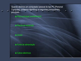 Quando abrimos um computador pessoal do tipo PC (Personal Computer), podemos identificar os seguintes componentes principais:    Placa principal ( motherboard )    Placas de expansão    Drives    Fonte de alimentação    Cabos eléctricos 