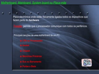 Motherboard, Mainboard, System board ou Placa-mãe Principais secções de uma  motherboard  de um PC: Placa electrónica onde estão fisicamente ligados todos os dispositivos que fazem parte do  hardware.    CPU ou Processador    Memórias Primárias    Bus ou Barramento Função: permite que o processador comunique com todos os periféricos.    Socket    Chipset    Portas e Slots 