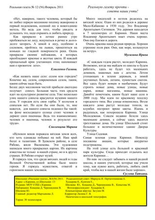 Реальная газета № 12 (56).Февраль 2011                          Реальную газету прочти -
                                                                           советы наши учти!

   «Нет, наверное, такого человека, который бы                 Много писателей и поэтов родилось на
не любил первую весеннюю песенку жаворонка и                 вятской земле. Один из них родился в деревне
первый подснежник, осенний лес и новогоднюю                  Мало-Кабаново в 1930 году. Это Владимир
метель. Но ведь для того, чтобы увидеть и                    Арсентьевич Ситников. Эта деревня находится
услышать это, надо охранять и любить природу.                в 7 километрах от Каринки. Наши места
   Как прекрасно в летнее раннее утро                        Владимир Арсентьевич знает очень хорошо.
пробежаться по лесу, искупаться в речке и долго-             Они ему близки и дороги.
долго загорать. А зимой в лесу, особенно в                     Очень красива наша родная природа. Хороши
сосновом, пройтись на лыжах, прокатиться на                  утренние поля ржи. Они, как море, колышутся
коньках по гладкой поверхности реки. Осень                   на ветру».
прекрасна своими пейзажами, в которых                                                    Мусихина Ирина
преобладают красные и желтые цвета. И каждый
прощальный крик улетающих птиц напоминает                       «С каждым годом растет, молодеет Каринка.
нам о прожитом лете».                                        Возможно, когда мы выйдем из школы и будем
                             Елисеенко Галина.               работать, здесь не будет тех маленьких
                                                             домиков, знакомых нам с детства. Летом
  «Как назвать наше село: селом или городом?                 утопающих в зелени деревьев, а зимой
Конечно же, селом, современным селом, таким,                 укутанных белым, легким, пушистым снегом.
каким сейчас надо быть.                                      Все здесь будет новым и необычным. Будут
Более двух миллионов чистой прибыли ежегодно                 строить новые дома, новые улицы, новые
получает совхоз. Большая часть этих средств                  парки, новые магазины, новые машины.
идет на культурное развитие села. Уже несколько              Давайте помечтаем, каким будет наше село в
улиц нашего совхоза красуются музеями нашего                 2000 году. Мы идем по красивому поселку
села. У городов есть свои гербы. У колхозов и                городского типа. Все улицы изменились. Возле
совхозов нет. Но если бы они были, то, мне                   каждого дома растут молодые тополя, на
кажется, для нашего совхоза подошел бы такой:                клумбах пестреют яркие цветы. Идешь и
на фоне восходящего солнца стоит человек и                   радуешься, как похорошела Каринка. Улица
держит сноп пшеницы. Ведь это взаимосвязано:                 Молодежная. Совсем недавно белели здесь
человек и пшеница, человек и результат его                   маленькие домики, а сейчас здесь высятся
труда».                                                      трехэтажные дома. На улице Школьной стоит
                           Смоленцева Марина                 большое и величественное здание Дворца
                                                             Культуры.
  «Испокон веков поражала вятская земля всех,                   Улица Садовая.
кто хоть однажды побывал на ней. Наш край                    Самая зеленая улица Каринки. Повсюду
богат и талантами. В Зуевском районе, в селе                 посажены     акации,     которые    аккуратно
Рябово, жили Васнецовы. Эти художники                        подстрижены.
написали много прекрасных картин. Их картины                    На этой улице есть большой и красивый
известны не только в нашей стране, но и в других             парк культуры. Сюда приходят отдыхать все
странах. В Рябово открыт музей.                              жители Каринки…
  Я горжусь тем, что среди вятских людей в годы                 Но нам не следует забывать и нашей родной
Великой Отечественной войны было много                       школы, и наших учителей, которые нас учили
героев. Я горжусь мужеством, отвагой и                       тому, как нужно жить, работать, любить свой
героизмом наших земляков.                                    край, чтобы все в нашей жизни было хорошо».
                                                                                          Суслова Татьяна.
    Школьная «Реальная газета», №3(56) 2011.    Редакционный совет: Марцуль И. Перчаточникова Е.
    Адрес: с.Каринка, ул.Школьная -13          Ходырева К., Ксензов Е.,
    Издание: МОУ СОШ с.Каринка                 Шиляева Ю., Кощеева Д., Черемискина В., Копытова М.
    Наборщики: Кощеева Д. Черемискина В.         Фотокорреспондент Ходырева К.
    Шиляева Ю.                                 Компьютерная вёрстка: Загузин М.
    Главный редактор Мартьянова Л.             Корректор Лялина Г. В.
                                                Напечатано в школьной типографии.
    Тираж: 30 экземпляров
 