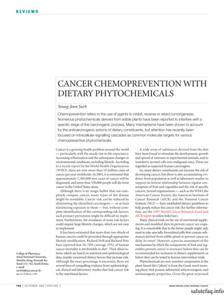 REVIEWS




                               CANCER CHEMOPREVENTION WITH
                               DIETARY PHYTOCHEMICALS
                               Young-Joon Surh
                               Chemoprevention refers to the use of agents to inhibit, reverse or retard tumorigenesis.
                               Numerous phytochemicals derived from edible plants have been reported to interfere with a
                               specific stage of the carcinogenic process. Many mechanisms have been shown to account
                               for the anticarcinogenic actions of dietary constituents, but attention has recently been
                               focused on intracellular-signalling cascades as common molecular targets for various
                               chemopreventive phytochemicals.

                              Cancer is a growing health problem around the world             A wide array of substances derived from the diet
                              — particularly with the steady rise in life expectancy,      have been found to stimulate the development, growth
                              increasing urbanization and the subsequent changes in        and spread of tumours in experimental animals, and to
                              environmental conditions, including lifestyle. According     transform normal cells into malignant ones. These are
                              to a recent report by the World Health Organization          regarded as suspected human carcinogens.
                              (WHO), there are now more than 10 million cases of              So, many dietary constituents can increase the risk of
                              cancer per year worldwide. In 2003, it is estimated that     developing cancer, but there is also accumulating evi-
                              approximately 1,300,000 new cases of cancer will be          dence from population as well as laboratory studies to
                              diagnosed, and more than 550,000 people will die from        support an inverse relationship between regular con-
                              cancer in the United States alone.                           sumption of fruit and vegetables and the risk of specific
                                  Although there is no ‘magic bullet’ that can com-        cancers. Several organizations — such as the WHO, the
                              pletely conquer cancer, many types of the disease            American Cancer Society, the American Institute of
                              might be avoidable. Cancer risk can be reduced by            Cancer Research (AICR) and the National Cancer
                              eliminating the identified carcinogens — or at least         Institute (NCI) — have established dietary guidelines to
                              minimizing exposure to them — but, without com-              help people reduce the cancer risk (for further informa-
                              plete identification of the corresponding risk factors,      tion, see the 1997 World Cancer Research Fund and
                              such primary prevention might be difficult to imple-         AICR report in online links box).
                              ment. Furthermore, the avoidance of some risk factors           Many clinical trials on the use of nutritional supple-
                              could require large lifestyle changes, which are not easy    ments and modified diets to prevent cancer are ongo-
                              to implement.                                                ing. It is conceivable that in the future people might only
                                  It has been estimated that more than two-thirds of       need to take specially formulated pills that contain sub-
                              human cancers could be prevented through appropriate         stances derived from edible plants to prevent cancer or
                              lifestyle modification. Richard Doll and Richard Peto        delay its onset2. However, a precise assessment of the
                              have reported that 10–70% (average 35%) of human             mechanisms by which the components of fruit and veg-
                              cancer mortality is attributable to diet1. Their observa-    etables prevent cancer is necessary before they can be
College of Pharmacy,          tions, which are based on statistical and epidemiological    recommended for inclusion in dietary supplements or
Seoul National University,    data, mainly concerned dietary factors that increase risk.   before they can be tested in human intervention trials.
Shinlim-dong, Kwanak-ku,      Although the exact percentage is uncertain, there are           Phytochemicals are non-nutritive components in the
Seoul 151-742, South Korea.
e-mail:                       several lines of compelling evidence from epidemiologi-      plant-based diet (‘phyto’ is from the Greek word mean-
surh@plaza.snu.ac.kr          cal, clinical and laboratory studies that link cancer risk   ing plant) that possess substantial anticarcinogenic and
doi:10.1038/nrc1189           to the nutritional factors.                                  antimutagenic properties. Given the great structural


768   | OCTOBER 2003 | VOLUME 3                                                                                       www.nature.com/reviews/cancer

                                                                                                                                       salutefaq.info
 