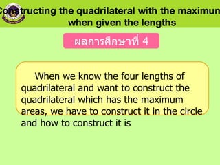 When we know the four lengths of quadrilateral and want to construct the quadrilateral which has the maximum areas, we have to construct it in the circle and how to construct it is   ผลการศึกษาที่  4 Constructing the quadrilateral with the maximum area  when given the lengths 
