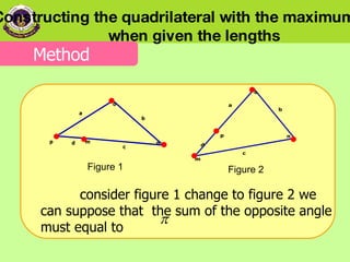 Figure 1 Figure 2     consider figure 1 change to figure 2 we can suppose that  the sum of the opposite angle must equal to  Constructing the quadrilateral with the maximum area  when given the lengths Method 