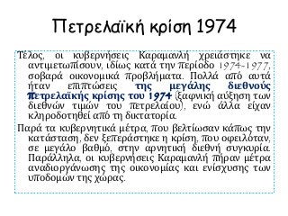 Πετρελαϊκή κρίση 1974
Τέλος, οι κυβερνήσεις Καραμανλή χρειάστηκε να
αντιμετωπίσουν, ιδίως κατά την περίοδο 1974-1977,
σοβαρά οικονομικά προβλήματα. Πολλά από αυτά
ήταν επιπτώσεις της μεγάλης διεθνούς
πετρελαϊκής κρίσης του 1974 (ξαφνική αύξηση των
διεθνών τιμών του πετρελαίου), ενώ άλλα είχαν
κληροδοτηθεί από τη δικτατορία.
Παρά τα κυβερνητικά μέτρα, που βελτίωσαν κάπως την
κατάσταση, δεν ξεπεράστηκε η κρίση, που οφειλόταν,
σε μεγάλο βαθμό, στην αρνητική διεθνή συγκυρία.
Παράλληλα, οι κυβερνήσεις Καραμανλή πήραν μέτρα
αναδιοργάνωσης της οικονομίας και ενίσχυσης των
υποδομών της χώρας.
 