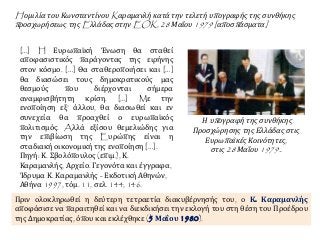 H ομιλία του Κωνσταντίνου Kαραμανλή κατά την τελετή υπογραφής της συνθήκης
προσχωρήσεως της Eλλάδας στην EOK, 28 Μαΐου 1979 [αποσπάσματα]
[…] H Ευρωπαϊκή Ένωση θα σταθεί
αποφασιστικός παράγοντας της ειρήνης
στον κόσμο. […] Θα σταθεροποιήσει και […]
θα διασώσει τους δημοκρατικούς μας
θεσμούς που διέρχονται σήμερα
αναμφισβήτητη κρίση. […] Mε την
ενοποίηση εξ’ άλλου, θα διασωθεί και εν
συνεχεία θα προαχθεί ο ευρωπαϊκός
πολιτισμός. Aλλά εξίσου θεμελιώδης για
την επιβίωση της Eυρώπης είναι η
σταδιακή οικονομική της ενοποίηση […].
Πηγή: Κ. Σβολόπουλος (επιμ.), Κ.
Καραμανλής, Αρχείο. Γεγονότα και έγγραφα,
Ίδρυμα Κ. Καραμανλής - Εκδοτική Αθηνών,
Αθήνα 1997, τόμ. 11, σελ. 144, 146.
Η υπογραφή της συνθήκης
Προσχώρησης της Ελλάδας στις
Ευρωπαϊκές Κοινότητες,
στις 28 Μαΐου 1979..
Πριν ολοκληρωθεί η δεύτερη τετραετία διακυβέρνησής του, ο Κ. Καραμανλής
αποφάσισε να παραιτηθεί και να διεκδικήσει την εκλογή του στη θέση του Προέδρου
της Δημοκρατίας, όπου και εκλέχθηκε (5 Μαΐου 1980).
 