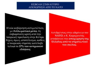 Στις 14 Αυγούστου του 1974 η οικουμενική κυβέρνηση του Κωνσταντίνου
Καραμανλή αποσύρει την Ελλάδα από το στρατιωτικό σκέλος του ΝΑΤΟ μετά
τον Αττίλα 2. Σε κυβερνητική ανακοίνωση αναφέρεται ότι «…το ΝΑΤΟ αποδείχθηκε
ανίκανο να παρεμποδίσει την Τουρκία από την εξαπόλυση νέας βάρβαρης και
απρόκλητης επίθεσης κατά της Κύπρου… Το ΝΑΤΟ δεν έχει επομένως λόγο ύπαρξης
και δεν μπορεί να εκπληρώσει το σκοπό για τον οποίο συνεστήθη, αφού δεν μπορεί
να αποτρέψει τον πόλεμο μεταξύ δύο μελών του….»
ΠΗΓΗ: http://www.sansimera.gr/articles/180#ixzz31QWHu9Aa
- Πώς κρίνετε την απόφαση του Κων/νου
Καραμανλή για την αποχώρηση της Ελλάδας
από το στρατιωτικό σκέλος του ΝΑΤΟ
εξαιτίας
της αδράνειάς του στην τουρκική εισβολή;
- Είναι μια συνήθης απόφαση για ελληνική
κυβέρνηση;
- Ποια αρχή εξωτερικής πολιτικής υπηρετεί;
 