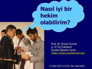 Nasıl iyi bir
hekim
olabilirim?


     Prof. Dr. Ercan Tuncel
     U. Ü.Tıp Fakültesi
     Emekli Öğretim Üyesi
     (http://www.ercantuncel.net)



   21 Eylül 2012, U.Ü.Tıp Fak. AçılıĢ dersi
 