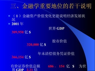 三、金融学重要地位的若干说明 （ 1 ）金融资产价值变化更能说明经济发展状况 2001 年  世界 GDP  309,950 亿 $  股市价值  320,000 亿 $  年未清偿债务凭证价值  366,154 亿 $  有价证券价值总额  686 ， 154  亿  $  为世界 GDP  2.21 倍 