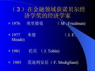 （ 3 ）在金融领域获诺贝尔经济学奖的经济学家 1976  弗里德曼  （ M . Friedman)  1977  米德  （ J. E . Meade)  1981  托宾 （ J. Tobin) 1985  莫迪利安尼（ F. Modigliani) 
