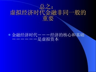 总之： 虚拟经济时代金融非同一般的重要 金融经济时代－－－经济的核心和基础－－－－－－是虚拟资本 