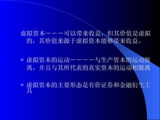 虚拟资本－－－可以带来收益，但其价值是虚拟的，其价值来源于虚拟资本能够带来收益。 虚拟资本的运动－－－－与生产资本的运动脱离，并且与其所代表的真实资本的运动相脱离 虚拟资本的主要形态是有价证券和金融衍生工具 