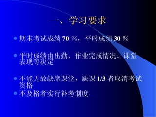 一、学习要求 期末考试成绩 70 ％，平时成绩 30 ％ 平时成绩由出勤、作业完成情况、课堂表现等决定 不能无故缺席课堂，缺课 1/3 者取消考试资格 不及格者实行补考制度 