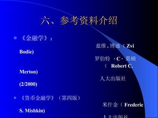 六、参考资料介绍 《金融学》： 兹维 . 博迪（ Zvi Bodie)  罗伯特  ·  C  ·  莫顿  （  Robert C. Merton)  人大出版社 (2/2000) 《货币金融学》（第四版） 米什金（ Frederic  S. Mishkin)  人大出版社 (3/2000) 