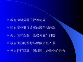 教育助学贷款的管理问题 国有商业银行改革的股份制改造 关于国有企业“股权分置”问题 政府债券的发行与保险资金入市 外资银行进驻中国对国内金融业的影响 