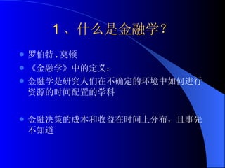 1 、什么是金融学？ 罗伯特 . 莫顿  《金融学》中的定义： 金融学是研究人们在不确定的环境中如何进行资源的时间配置的学科 金融决策的成本和收益在时间上分布，且事先不知道 