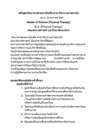 หลักสูตรวิทยาศาสตรมหาบัณฑิต สาขาวิชากายภาพบาบัด
                          วท.ม. (กายภาพบาบัด)
              Master of Science (Physical Therapy)
                   M.S. (Physical Therapy)
               คณะสหเวชศาสตร์ มหาวิทยาลัยนเรศวร

 วิทยาศาสตรมหาบัณฑิต สาขาวิชากายภาพบาบัด
คณะสหเวชศาสตร์ เป็นสาขาวิชาที่พัฒนา
นักกายภาพบาบัดในการดูแลสุขภาพของประชาชนด้วยองค์ความรู้และทั
กษะทางวิชาการและวิชาชีพขั้นสูง
โดยอ้างอิงเหตุผลและหลักฐานทางวิทยาศาสตร์
มุ่งเน้นความเป็นผู้นาทางด้านวิชาการและวิจัยที่ครอบคลุมศาสตร์ทางกาย
ภาพบาบัด เข้าใจวิธีการพัฒนาและ          สรรค์สร้างองค์ ความรู้ใหม่
รวมทั้งบูรณาการความรู้ในสาขาที่เกี่ยวข้อง เน้นการศึกษาค้นคว้า
และนาผลการวิจัยมาใช้ประโยชน์
รวมทั้งมุ่งพัฒนาคุณสมบัติของมหาบัณฑิตด้านคุณธรรม จริยธรรม
การปฏิบัติตามจรรยาบรรณวิชาชีพ


คุณสมบัติของผู้สมัครเข้าศึกษา
    คุณสมบัติทั่วไป
         1. ผู้เข้าศึกษาจะต้องสาเร็จการศึกษาระดับปริญญาตรีหรือเทีย
            บเท่าจากสถาบันอุดมศึกษาที่กระทรวงศึกษาธิการรับรอง
         2. ไม่เคยต้องโทษตามคาพิพากษาของศาลถึงที่สุด
            เว้นแต่ในกรณีความผิดอันได้กระทาโดยประมาท
            หรือความผิดอันเป็นลหุโทษ
         3. ไม่เคยถูกคัดชื่อออกอันเนื่องจากความประพฤติจากสถาบันก
            ารศึกษาใด
         4. มีร่างกายแข็งแรงและไม่เป็นโรค
            หรือภาวะอันเป็นอุปสรรคต่อการศึกษา
         5. มีคุณสมบัติอย่างอื่นตามที่บัณฑิตวิทยาลัยกาหนด
 