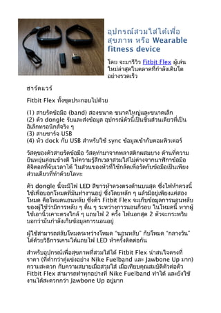 อุปกรณ์สวมใส่ได้เพื่อ
สุขภาพ หรือ Wearable
fitness device
โดย จะมารีวิว Fitbit Flex ผู้เล่น
ใหม่ล่าสุดในตลาดที่กำาลังเติบโต
อย่างรวดเร็ว
ฮาร์ดแวร์
Fitbit Flex ทั้งชุดประกอบไปด้วย
(1) สายรัดข้อมือ (band) สองขนาด ขนาดใหญ่และขนาดเล็ก
(2) ตัว dongle รับและส่งข้อมูล อุปกรณ์ตัวนี้เป็นชิ้นส่วนเดียวที่เป็น
อิเล็กทรอนิกส์จริง ๆ
(3) สายชาร์จ USB
(4) หัว dock กับ USB สำาหรับใช้ sync ข้อมูลเข้ากับคอมพิวเตอร์
วัสดุของตัวสายรัดข้อมือ วัสดุทำามาจากพลาสติกผสมยาง ด้านที่ความ
ยืนหยุ่นค่อนข้างดี ให้ความรู้สึกเวลาสวมใส่ไม่ต่างจากนาฬิกาข้อมือ
ดิจิตอลที่จับเวลาได้ ในส่วนของหัวที่ใช้กลัดเพื่อรัดกับข้อมือเป็นเพียง
ส่วนเดียวที่ทำาด้วยโลหะ
ตัว dongle นี้จะมีไฟ LED สีขาวห้าดวงตรงด้านบนสุด ซึ่งไฟห้าดวงนี้
ใช้เพื่อบอกโหมดที่มันทำางานอยู่ ซึ่งโดยหลัก ๆ แล้วมีอยู่เพียงแค่สอง
โหมด คือโหมดนอนหลับ ซึ่งตัว Fitbit Flex จะเก็บข้อมูลการนอนหลับ
ของผู้ใช้ว่ามีการหลับ ๆ ตื่น ๆ ระหว่างการนอนกี่รอบ ในโหมดนี้ หากผู้
ใช้เอานิ้วเคาะตรงใกล้ ๆ แถบไฟ 2 ครั้ง ไฟนอกสุด 2 ตัวจะกระพริบ
บอกว่ามันกำาลังเก็บข้อมูลการนอนอยู่
ผู้ใช้สามารถสลับโหมดระหว่างโหมด “นอนหลับ” กับโหมด “กลางวัน”
ได้ด้วยวิธีการเคาะใต้แถบไฟ LED ห้าครั้งติดต่อกัน
สำาหรับอุปกรณ์เพื่อสุขภาพที่สวมใส่ได้ Fitbit Flex น่าสนใจตรงที่
ราคา (ที่ตำ่ากว่าคู่แข่งอย่าง Nike Fuelband และ Jawbone Up มาก)
ความสะดวก กับความสบายเมื่อสวมใส่ เมื่อเทียบคุณสมบัติตัวต่อตัว
Fitbit Flex สามารถทำาทุกอย่างที่ Nike Fuelband ทำาได้ และยังใช้
งานได้สะดวกกว่า Jawbone Up อยู่มาก
 