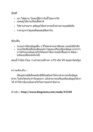 ข้อดี
• เบา ใส่สบาย ไม่เคยรู้สึกว่าวันนี้ไม่อยากใส่
• แบตอยู่ได้นานเกือบสัปดาห์
• ใช้งานง่ายมาก ดูข้อมูลได้อย่างรวดเร็วผ่านทางแอพมือถือ
• ราคาถูกกว่าคู่แข่งที่คุณสมบัติเท่ากัน
ข้อเสีย
• ระบบการป้อนข้อมูลอื่น ๆ ที่ไม่สะดวกเอาเสียเลย แถมยังมีบักอีก
• ระบบโซเชียลที่เน้นเพียงแค่การดูและเปรียบเทียบข้อมูล มากกว่า
การสร้างแรงบันดาลใจให้ออกกำาลังกายหนักขึ้นอย่าง Nike+
(เช่นแบ่งทีมแข่งกันได้)
ตอนนี้ Fitbit Flex วางจำาหน่ายที่ราคา £79 หรือ 99 ดอลลาร์สหรัฐฯ
ความคิดเห็น :
เป็นอุปกรณ์อิเล็กทอนิกส์ที่ทันสมัยทำาให้เราสามารถเก็บข้อมูล
ต่างๆ ในกิจวัตรประจำาวันของเรา แล้วสามารถเปรียบเทียบข้อมูลให้เรา
ได้ ทำาให้เรามีแรงบันดาลใจในการออกกำาลังกาย
อ้างอิง : http://www.blognone.com/node/45349
 
