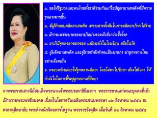 ๑. ขอให้รัฐบาลและคนไทยทั้งชาติร่วมกันแก้ไขปัญหายาเสพติดที่มีความ
รุนแรงมากขึ้น
๒. มีผู้ลักลอบผลิตยาเสพติด เพราะสารตั้งต้นในการผลิตยาบ้าหาได้ง่าย
๓. มีการแพร่ระบาดของยาบ้าอย่างรวดเร็วยิ่งกว่าเชื้อโรค
๔. ยาบ้ามีทุกตรอกซอกซอย แม้กระทั่งในโรงเรียน หรือในวัด
๕. ผู้ผลิตยาเสพติด และผู้ขายกาลังทาตนเป็นฆาตกร ฆ่าลูกหลานไทย
อย่างเลือดเย็น
๖. ครอบครัวปล่อยให้ลูกหลานติดยา โดยไม่พาไปรักษา ต้องให้เวลา ให้
กาลังใจในการฟื้นฟูลูกหลานที่ติดยา
จากพระราชเสาวนีย์สมเด็จพระนางเจ้าพระบรมราชินีนาถฯ พระราชทานแก่คณะบุคคลที่เข้า
เฝ้าถวายพระพรชัยมงคล เนื่องในโอกาสวันเฉลิมพระชนมพรรษา ๑๒ สิงหาคม ๒๕๕๔ ณ
ศาลาดุสิตดาลัย พระตาหนักจิตลดารโหฐาน พระราชวังดุสิต เมื่อวันที่ ๑๑ สิงหาคม ๒๕๕๔
 